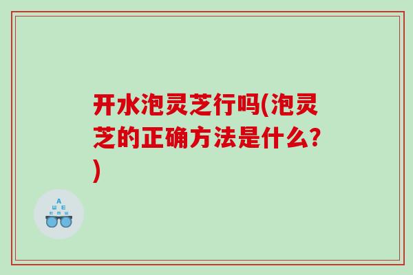 开水泡灵芝行吗(泡灵芝的正确方法是什么？)