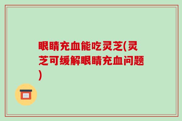 眼睛充能吃灵芝(灵芝可缓解眼睛充问题)