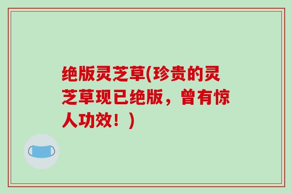 绝版灵芝草(珍贵的灵芝草现已绝版，曾有惊人功效！)