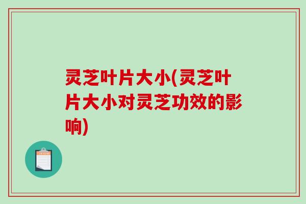 灵芝叶片大小(灵芝叶片大小对灵芝功效的影响)