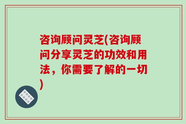 咨询顾问灵芝(咨询顾问分享灵芝的功效和用法，你需要了解的一切)