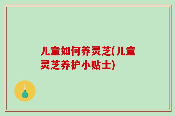 儿童如何养灵芝(儿童灵芝养护小贴士)