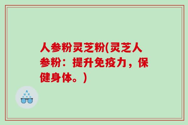 人参粉灵芝粉(灵芝人参粉：提升免疫力，保健身体。)