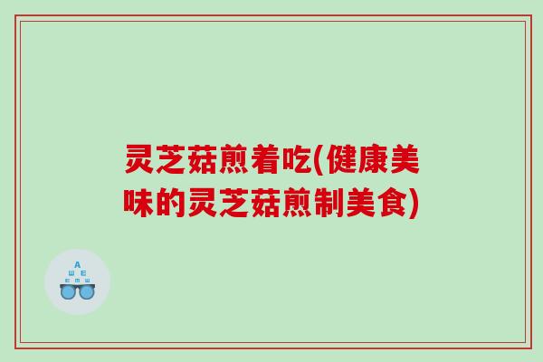 灵芝菇煎着吃(健康美味的灵芝菇煎制美食)