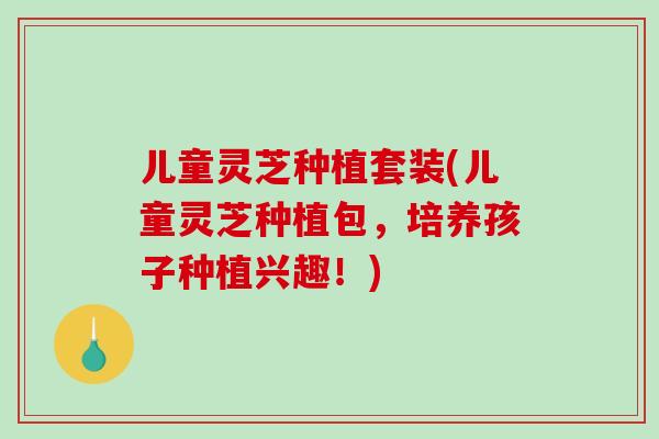 儿童灵芝种植套装(儿童灵芝种植包，培养孩子种植兴趣！)