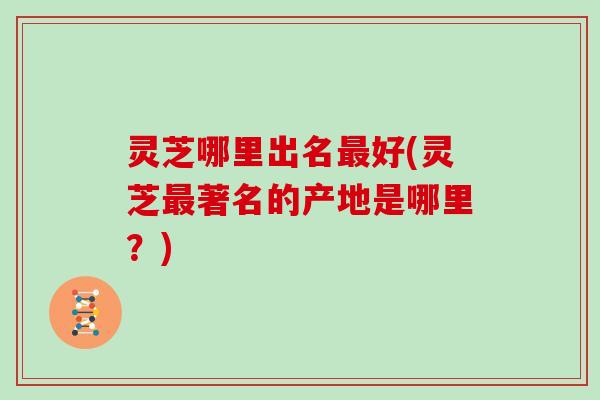 灵芝哪里出名好(灵芝著名的产地是哪里？)