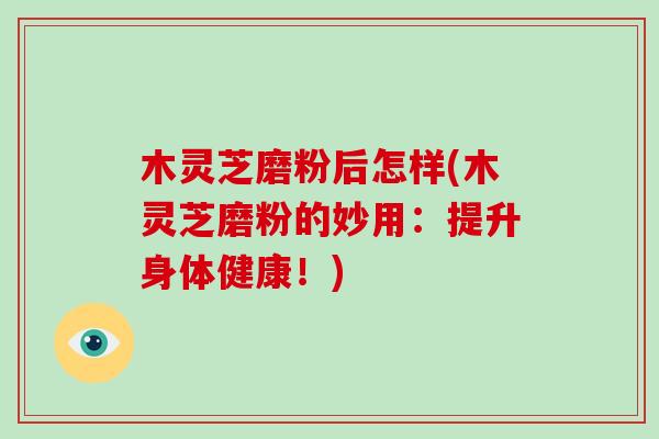 木灵芝磨粉后怎样(木灵芝磨粉的妙用：提升身体健康！)