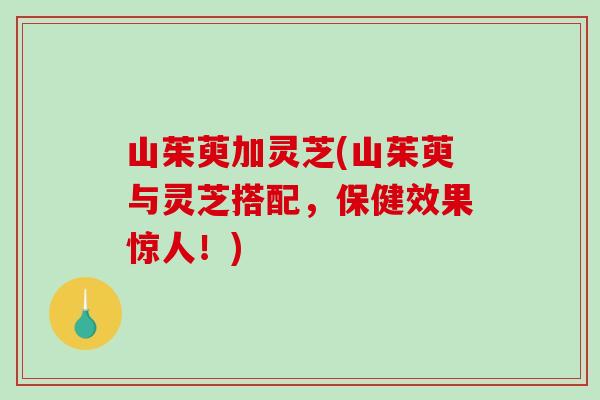 山茱萸加灵芝(山茱萸与灵芝搭配，保健效果惊人！)