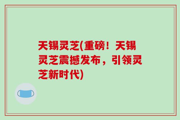 天锡灵芝(重磅！天锡灵芝震撼发布，引领灵芝新时代)