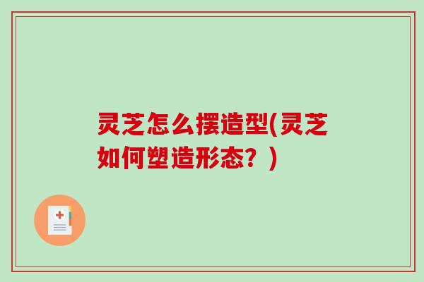 灵芝怎么摆造型(灵芝如何塑造形态？)