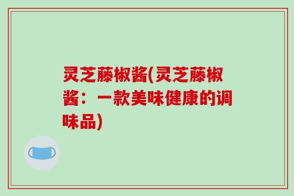 灵芝藤椒酱(灵芝藤椒酱：一款美味健康的调味品)