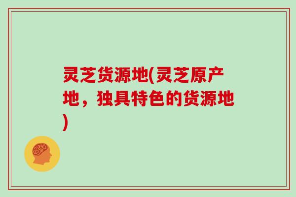 灵芝货源地(灵芝原产地，独具特色的货源地)