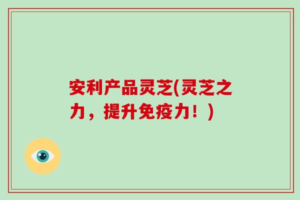 安利产品灵芝(灵芝之力，提升免疫力！)