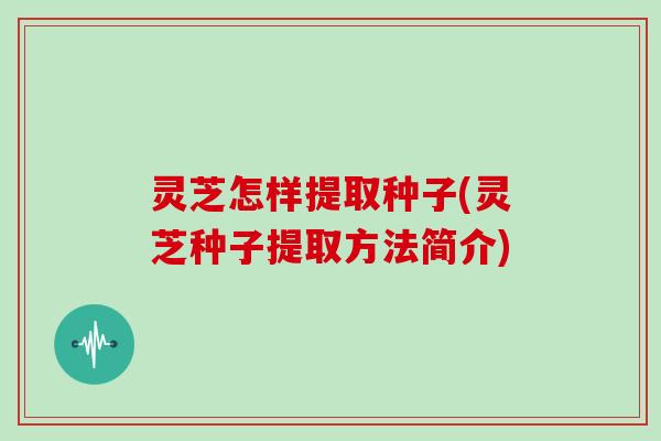 灵芝怎样提取种子(灵芝种子提取方法简介)