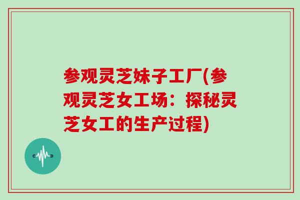 参观灵芝妹子工厂(参观灵芝女工场：探秘灵芝女工的生产过程)