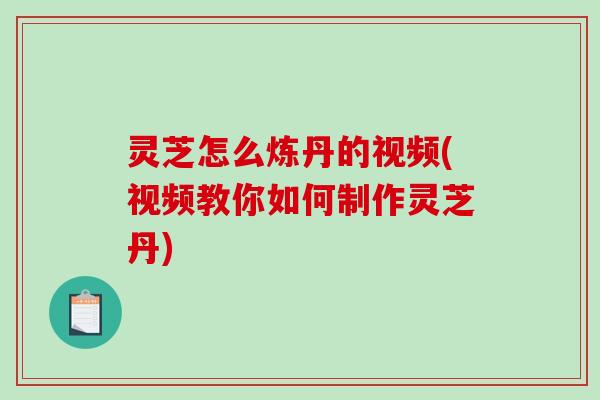 灵芝怎么炼丹的视频(视频教你如何制作灵芝丹)