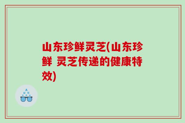 山东珍鲜灵芝(山东珍鲜 灵芝传递的健康特效)