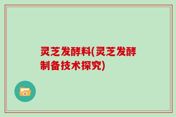 灵芝发酵料(灵芝发酵制备技术探究)