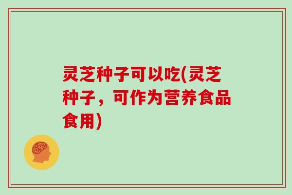 灵芝种子可以吃(灵芝种子，可作为营养食品食用)