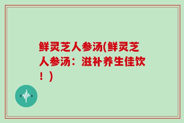 鲜灵芝人参汤(鲜灵芝人参汤：滋补养生佳饮！)