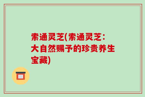 索通灵芝(索通灵芝：大自然赐予的珍贵养生宝藏)