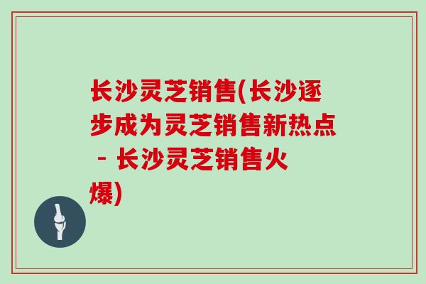 长沙灵芝销售(长沙逐步成为灵芝销售新热点 - 长沙灵芝销售火爆)