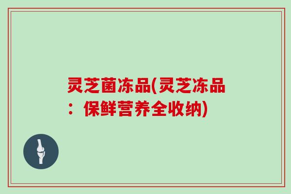 灵芝菌冻品(灵芝冻品：保鲜营养全收纳)