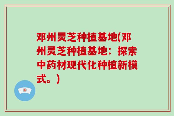邓州灵芝种植基地(邓州灵芝种植基地：探索材现代化种植新模式。)