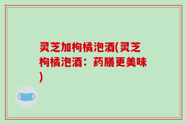 灵芝加枸橘泡酒(灵芝枸橘泡酒：药膳更美味)
