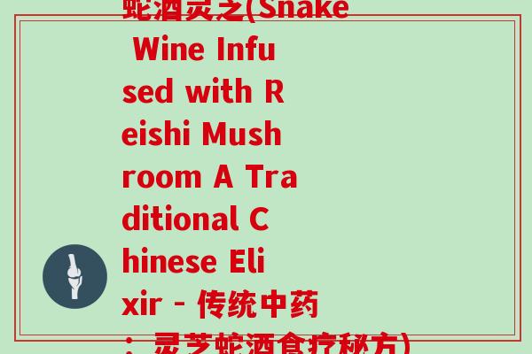 蛇酒灵芝(Snake Wine Infused with Reishi Mushroom A Traditional Chinese Elixir - 传统：灵芝蛇酒食疗秘方)