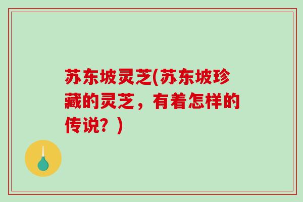 苏东坡灵芝(苏东坡珍藏的灵芝，有着怎样的传说？)