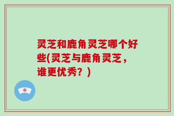 灵芝和鹿角灵芝哪个好些(灵芝与鹿角灵芝，谁更优秀？)