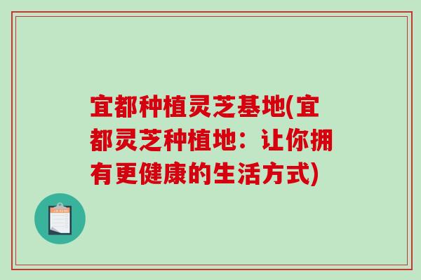 宜都种植灵芝基地(宜都灵芝种植地：让你拥有更健康的生活方式)