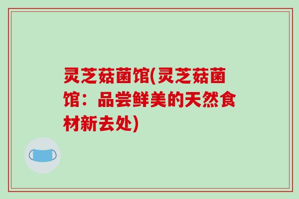 灵芝菇菌馆(灵芝菇菌馆：品尝鲜美的天然食材新去处)