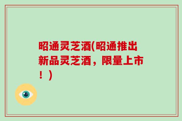 昭通灵芝酒(昭通推出新品灵芝酒，限量上市！)