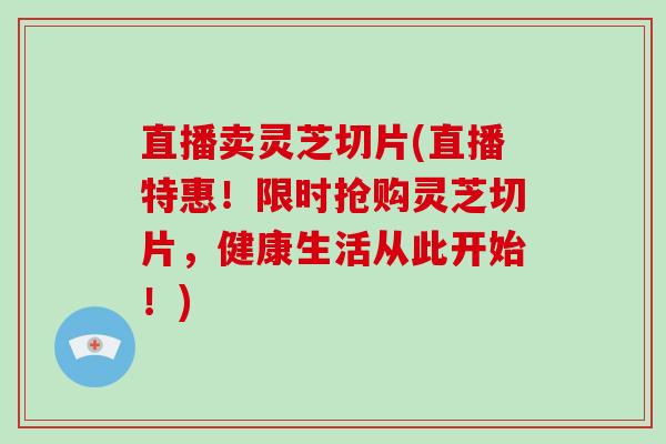 直播卖灵芝切片(直播特惠！限时抢购灵芝切片，健康生活从此开始！)