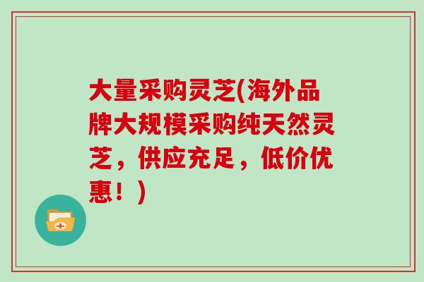 大量采购灵芝(海外品牌大规模采购纯天然灵芝，供应充足，低价优惠！)