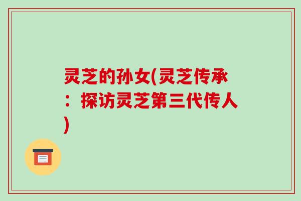 灵芝的孙女(灵芝传承：探访灵芝第三代传人)
