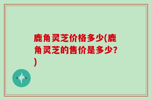 鹿角灵芝价格多少(鹿角灵芝的售价是多少？)