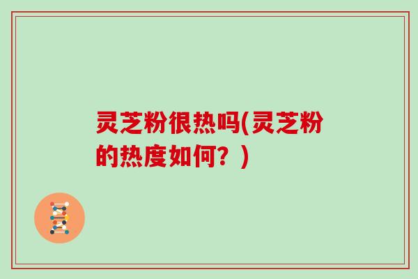 灵芝粉很热吗(灵芝粉的热度如何？)