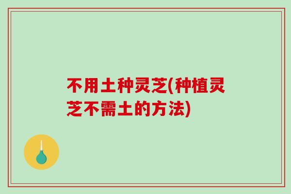 不用土种灵芝(种植灵芝不需土的方法) 不用土种灵芝(种植灵芝不需土的方法)