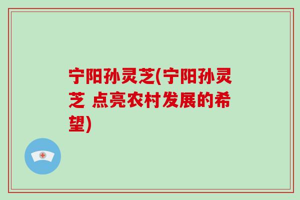 宁阳孙灵芝(宁阳孙灵芝 点亮农村发展的希望) 宁阳孙灵芝(宁阳孙灵芝 点亮农村发展的希望)