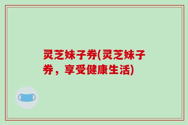 灵芝妹子券(灵芝妹子券,享受健康生活) 灵芝妹子券(灵芝妹子券,享受健康生活)