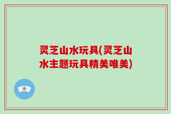 灵芝山水玩具(灵芝山水主题玩具精美唯美) 灵芝山水玩具(灵芝山水主题玩具精美唯美)
