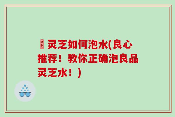 艼灵芝如何泡水(良心推荐!教你正确泡良品灵芝水!) 艼灵芝如何泡水(良心推荐!教你正确泡良品灵芝水!)