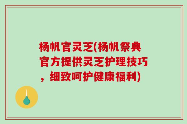 杨帆官灵芝(杨帆祭典官方提供灵芝护理技巧，细致呵护健康福利)