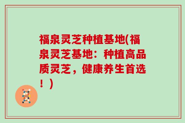 福泉灵芝种植基地(福泉灵芝基地：种植高品质灵芝，健康养生首选！)