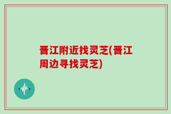 晋江附近找灵芝(晋江周边寻找灵芝)