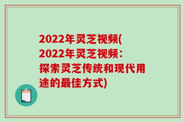 2022年灵芝视频(2022年灵芝视频：探索灵芝传统和现代用途的佳方式)