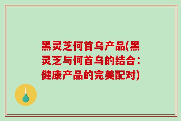 黑灵芝何首乌产品(黑灵芝与何首乌的结合：健康产品的完美配对)
